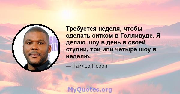 Требуется неделя, чтобы сделать ситком в Голливуде. Я делаю шоу в день в своей студии, три или четыре шоу в неделю.