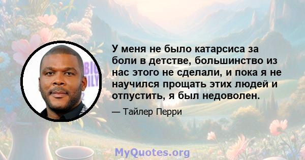 У меня не было катарсиса за боли в детстве, большинство из нас этого не сделали, и пока я не научился прощать этих людей и отпустить, я был недоволен.