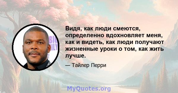 Видя, как люди смеются, определенно вдохновляет меня, как и видеть, как люди получают жизненные уроки о том, как жить лучше.