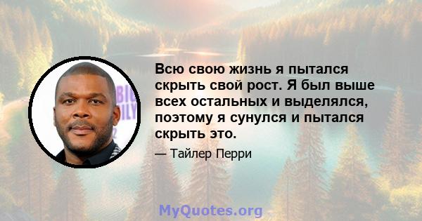 Всю свою жизнь я пытался скрыть свой рост. Я был выше всех остальных и выделялся, поэтому я сунулся и пытался скрыть это.