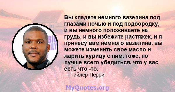 Вы кладете немного вазелина под глазами ночью и под подбородку, и вы немного положиваете на грудь, и вы избежите растяжек, и я принесу вам немного вазелина, вы можете изменить свое масло и жарить курицу с ним, тоже, но