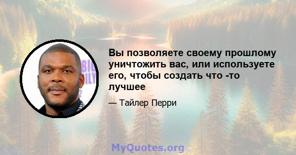 Вы позволяете своему прошлому уничтожить вас, или используете его, чтобы создать что -то лучшее