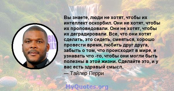 Вы знаете, люди не хотят, чтобы их интеллект оскорбил. Они не хотят, чтобы их проповедовали. Они не хотят, чтобы их деградировали. Все, что они хотят сделать, это сидеть, смеяться, хорошо провести время, любить друг