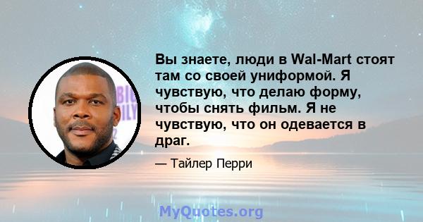 Вы знаете, люди в Wal-Mart стоят там со своей униформой. Я чувствую, что делаю форму, чтобы снять фильм. Я не чувствую, что он одевается в драг.