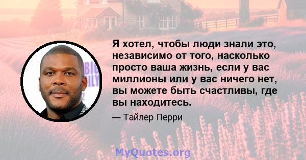 Я хотел, чтобы люди знали это, независимо от того, насколько просто ваша жизнь, если у вас миллионы или у вас ничего нет, вы можете быть счастливы, где вы находитесь.