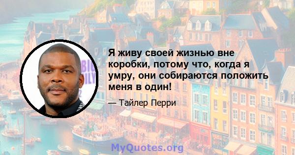 Я живу своей жизнью вне коробки, потому что, когда я умру, они собираются положить меня в один!