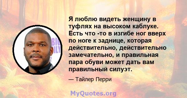 Я люблю видеть женщину в туфлях на высоком каблуке. Есть что -то в изгибе ног вверх по ноге к заднице, которая действительно, действительно замечательно, и правильная пара обуви может дать вам правильный силуэт.