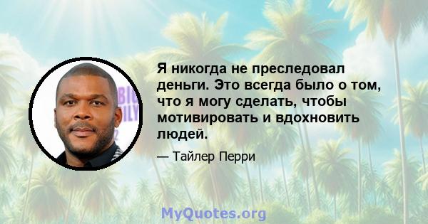 Я никогда не преследовал деньги. Это всегда было о том, что я могу сделать, чтобы мотивировать и вдохновить людей.