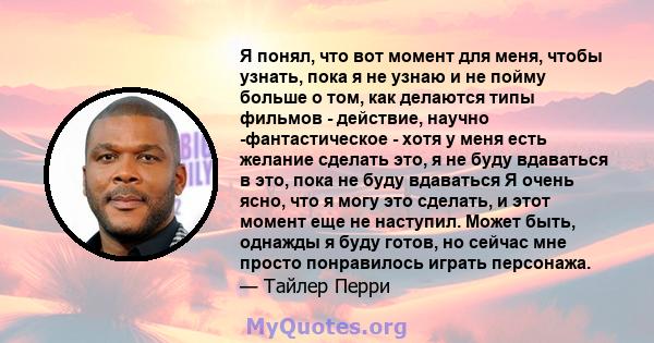 Я понял, что вот момент для меня, чтобы узнать, пока я не узнаю и не пойму больше о том, как делаются типы фильмов - действие, научно -фантастическое - хотя у меня есть желание сделать это, я не буду вдаваться в это,