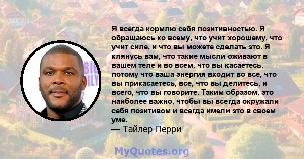 Я всегда кормлю себя позитивностью. Я обращаюсь ко всему, что учит хорошему, что учит силе, и что вы можете сделать это. Я клянусь вам, что такие мысли оживают в вашем теле и во всем, что вы касаетесь, потому что ваша