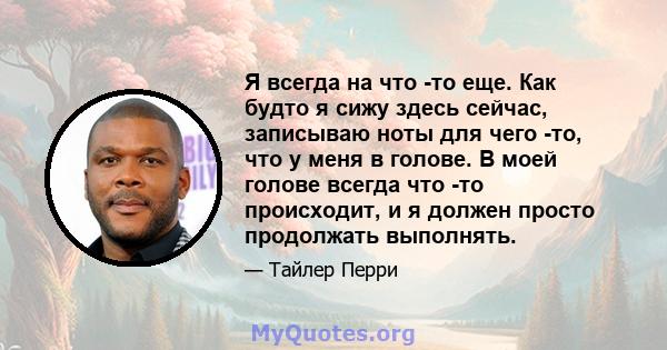 Я всегда на что -то еще. Как будто я сижу здесь сейчас, записываю ноты для чего -то, что у меня в голове. В моей голове всегда что -то происходит, и я должен просто продолжать выполнять.