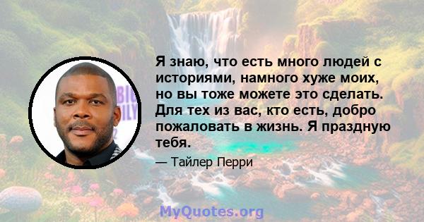 Я знаю, что есть много людей с историями, намного хуже моих, но вы тоже можете это сделать. Для тех из вас, кто есть, добро пожаловать в жизнь. Я праздную тебя.