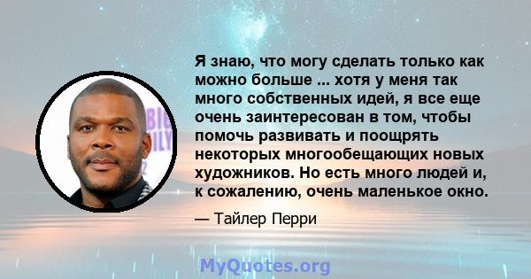 Я знаю, что могу сделать только как можно больше ... хотя у меня так много собственных идей, я все еще очень заинтересован в том, чтобы помочь развивать и поощрять некоторых многообещающих новых художников. Но есть