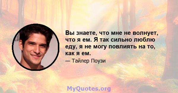 Вы знаете, что мне не волнует, что я ем. Я так сильно люблю еду, я не могу повлиять на то, как я ем.