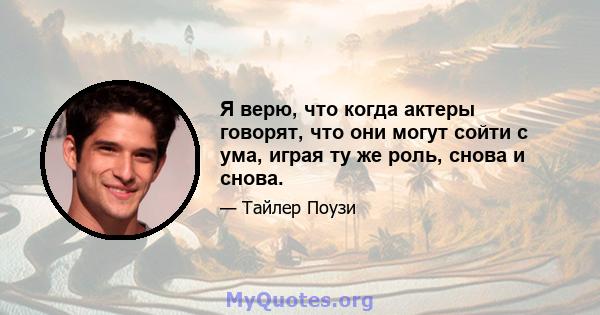 Я верю, что когда актеры говорят, что они могут сойти с ума, играя ту же роль, снова и снова.