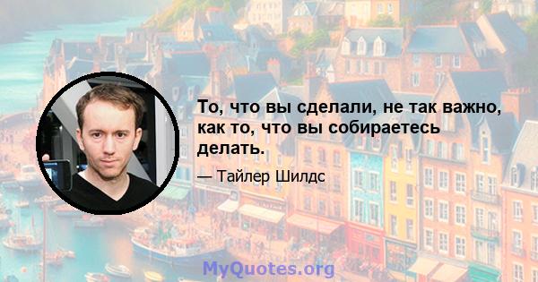 То, что вы сделали, не так важно, как то, что вы собираетесь делать.