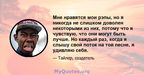 Мне нравятся мои рэпы, но я никогда не слишком доволен некоторыми из них, потому что я чувствую, что они могут быть лучше. Но каждый раз, когда я слышу свой поток на той песне, я удивляю себя.