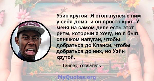 Уэйн крутой. Я столкнулся с ним у себя дома, и он просто крут. У меня на самом деле есть этот ритм, который я хочу, но я был слишком напуган, чтобы добраться до Клэнси, чтобы добраться до них, но Уэйн крутой.