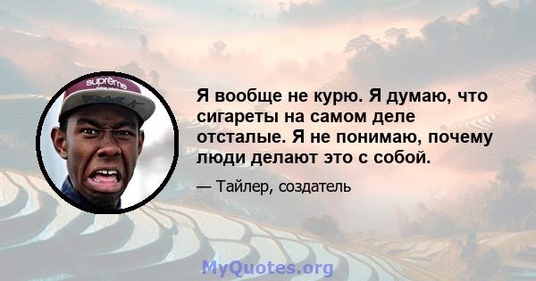 Я вообще не курю. Я думаю, что сигареты на самом деле отсталые. Я не понимаю, почему люди делают это с собой.