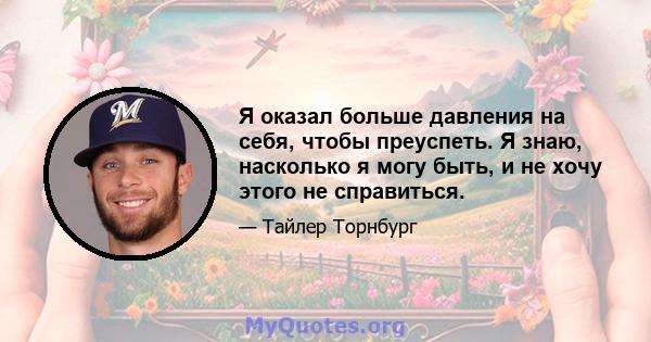 Я оказал больше давления на себя, чтобы преуспеть. Я знаю, насколько я могу быть, и не хочу этого не справиться.