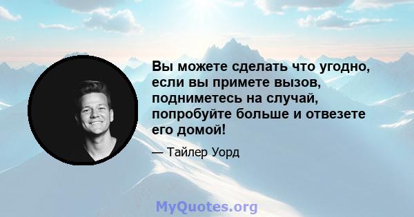 Вы можете сделать что угодно, если вы примете вызов, подниметесь на случай, попробуйте больше и отвезете его домой!