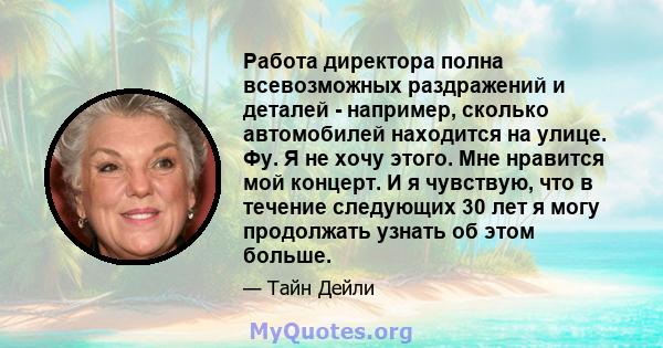 Работа директора полна всевозможных раздражений и деталей - например, сколько автомобилей находится на улице. Фу. Я не хочу этого. Мне нравится мой концерт. И я чувствую, что в течение следующих 30 лет я могу продолжать 