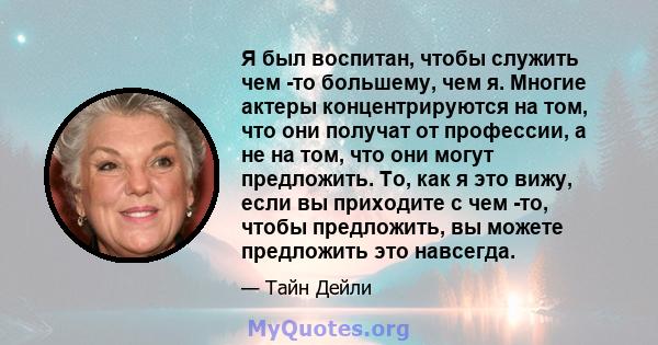 Я был воспитан, чтобы служить чем -то большему, чем я. Многие актеры концентрируются на том, что они получат от профессии, а не на том, что они могут предложить. То, как я это вижу, если вы приходите с чем -то, чтобы