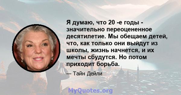 Я думаю, что 20 -е годы - значительно переоцененное десятилетие. Мы обещаем детей, что, как только они выйдут из школы, жизнь начнется, и их мечты сбудутся. Но потом приходит борьба.