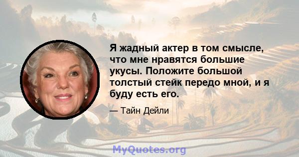 Я жадный актер в том смысле, что мне нравятся большие укусы. Положите большой толстый стейк передо мной, и я буду есть его.