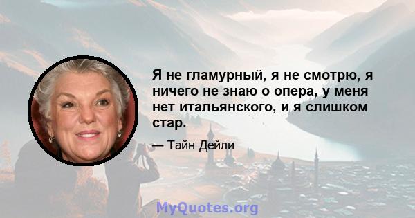 Я не гламурный, я не смотрю, я ничего не знаю о опера, у меня нет итальянского, и я слишком стар.