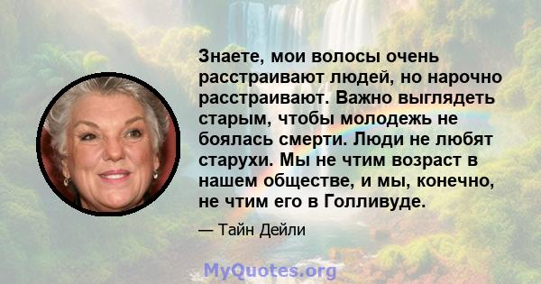 Знаете, мои волосы очень расстраивают людей, но нарочно расстраивают. Важно выглядеть старым, чтобы молодежь не боялась смерти. Люди не любят старухи. Мы не чтим возраст в нашем обществе, и мы, конечно, не чтим его в