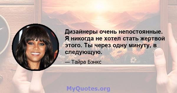 Дизайнеры очень непостоянные. Я никогда не хотел стать жертвой этого. Ты через одну минуту, в следующую.