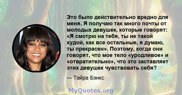 Это было действительно вредно для меня. Я получаю так много почты от молодых девушек, которые говорят: «Я смотрю на тебя, ты не такой худой, как все остальные, я думаю, ты прекрасен». Поэтому, когда они говорят, что мое 