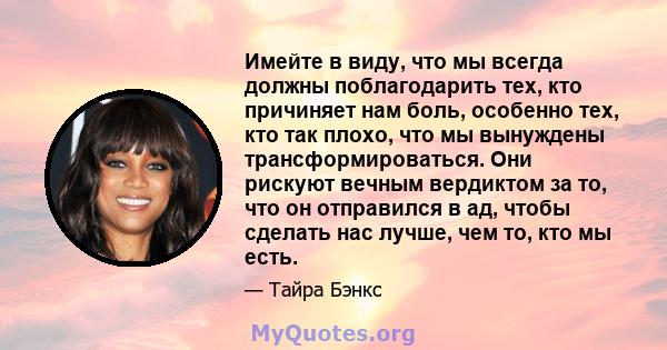 Имейте в виду, что мы всегда должны поблагодарить тех, кто причиняет нам боль, особенно тех, кто так плохо, что мы вынуждены трансформироваться. Они рискуют вечным вердиктом за то, что он отправился в ад, чтобы сделать