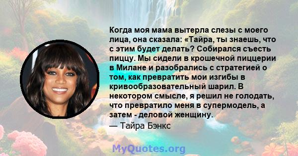 Когда моя мама вытерла слезы с моего лица, она сказала: «Тайра, ты знаешь, что с этим будет делать? Собирался съесть пиццу. Мы сидели в крошечной пиццерии в Милане и разобрались с стратегией о том, как превратить мои