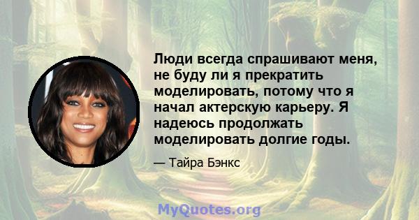 Люди всегда спрашивают меня, не буду ли я прекратить моделировать, потому что я начал актерскую карьеру. Я надеюсь продолжать моделировать долгие годы.