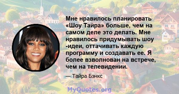 Мне нравилось планировать «Шоу Тайра» больше, чем на самом деле это делать. Мне нравилось придумывать шоу -идеи, оттачивать каждую программу и создавать ее. Я более взволнован на встрече, чем на телевидении.