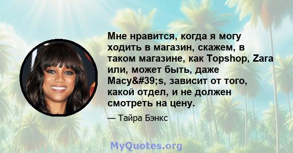 Мне нравится, когда я могу ходить в магазин, скажем, в таком магазине, как Topshop, Zara или, может быть, даже Macy's, зависит от того, какой отдел, и не должен смотреть на цену.