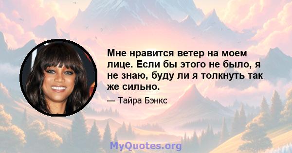 Мне нравится ветер на моем лице. Если бы этого не было, я не знаю, буду ли я толкнуть так же сильно.