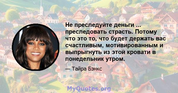 Не преследуйте деньги ... преследовать страсть. Потому что это то, что будет держать вас счастливым, мотивированным и выпрыгнуть из этой кровати в понедельник утром.