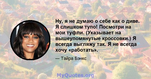 Ну, я не думаю о себе как о диве. Я слишком тупо! Посмотри на мои туфли. (Указывает на вышеупомянутые кроссовки.) Я всегда выгляжу так. Я не всегда хочу «работать».