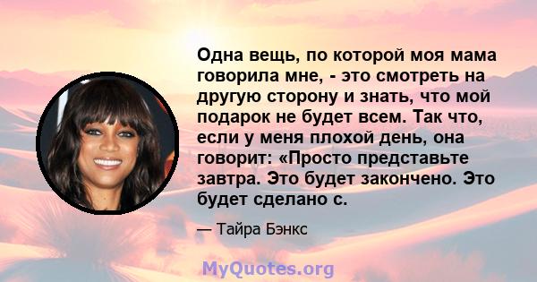 Одна вещь, по которой моя мама говорила мне, - это смотреть на другую сторону и знать, что мой подарок не будет всем. Так что, если у меня плохой день, она говорит: «Просто представьте завтра. Это будет закончено. Это