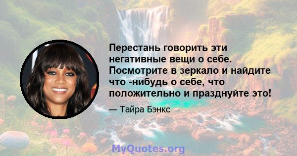 Перестань говорить эти негативные вещи о себе. Посмотрите в зеркало и найдите что -нибудь о себе, что положительно и празднуйте это!