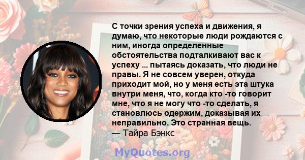 С точки зрения успеха и движения, я думаю, что некоторые люди рождаются с ним, иногда определенные обстоятельства подталкивают вас к успеху ... пытаясь доказать, что люди не правы. Я не совсем уверен, откуда приходит