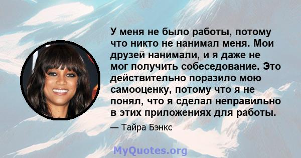 У меня не было работы, потому что никто не нанимал меня. Мои друзей нанимали, и я даже не мог получить собеседование. Это действительно поразило мою самооценку, потому что я не понял, что я сделал неправильно в этих