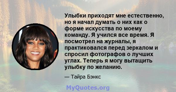 Улыбки приходят мне естественно, но я начал думать о них как о форме искусства по моему команду. Я учился все время. Я посмотрел на журналы, я практиковался перед зеркалом и спросил фотографов о лучших углах. Теперь я