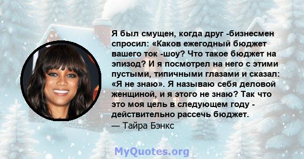 Я был смущен, когда друг -бизнесмен спросил: «Каков ежегодный бюджет вашего ток -шоу? Что такое бюджет на эпизод? И я посмотрел на него с этими пустыми, типичными глазами и сказал: «Я не знаю». Я называю себя деловой