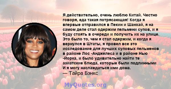 Я действительно, очень люблю Китай. Честно говоря, еда такая потрясающая! Когда я впервые отправился в Пекин и Шанхай, я на самом деле стал одержим пельмени супов, и я буду стоять в очереди и получить их на улице. Это