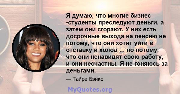 Я думаю, что многие бизнес -студенты преследуют деньги, а затем они сгорают. У них есть досрочные выхода на пенсию не потому, что они хотят уйти в отставку и холод ... но потому, что они ненавидят свою работу, и они