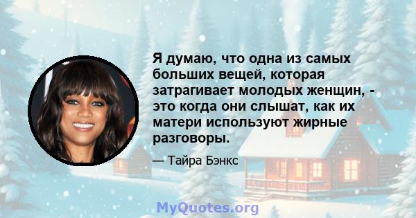 Я думаю, что одна из самых больших вещей, которая затрагивает молодых женщин, - это когда они слышат, как их матери используют жирные разговоры.